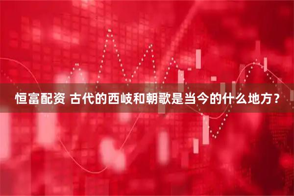 恒富配资 古代的西岐和朝歌是当今的什么地方？