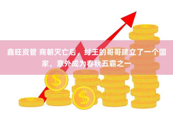 鑫旺资管 商朝灭亡后，纣王的哥哥建立了一个国家，意外成为春秋五霸之一