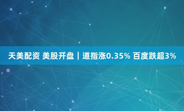 天美配资 美股开盘｜道指涨0.35% 百度跌超3%