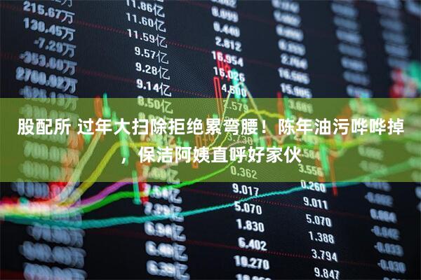 股配所 过年大扫除拒绝累弯腰！陈年油污哗哗掉，保洁阿姨直呼好家伙
