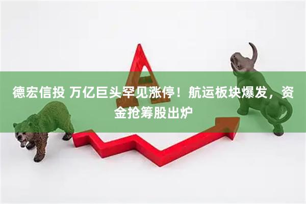 德宏信投 万亿巨头罕见涨停！航运板块爆发，资金抢筹股出炉