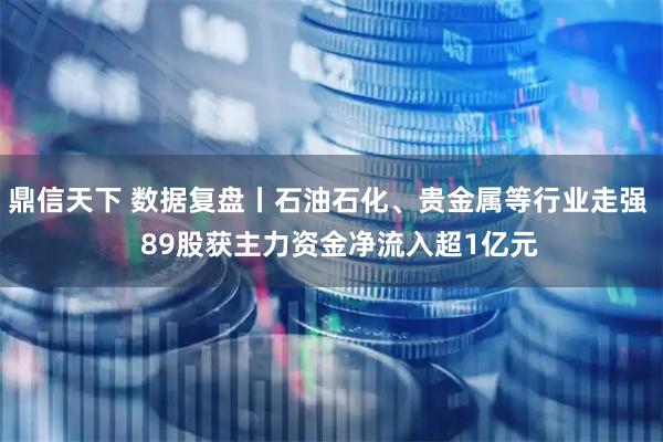 鼎信天下 数据复盘丨石油石化、贵金属等行业走强   89股获主力资金净流入超1亿元