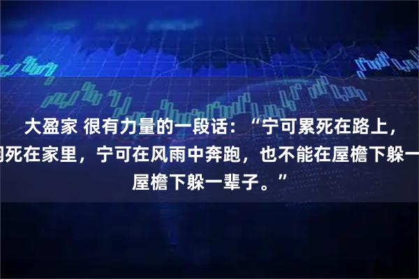 大盈家 很有力量的一段话：“宁可累死在路上，也不能闲死在家里，宁可在风雨中奔跑，也不能在屋檐下躲一辈子。”
