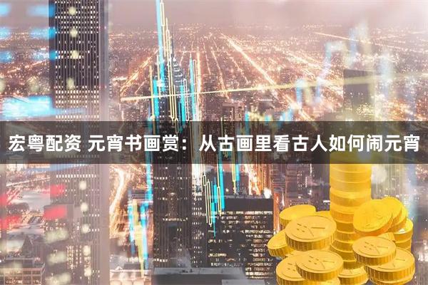 宏粤配资 元宵书画赏：从古画里看古人如何闹元宵
