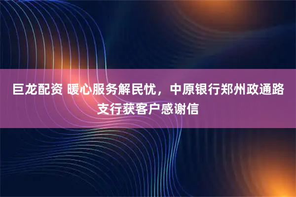 巨龙配资 暖心服务解民忧，中原银行郑州政通路支行获客户感谢信