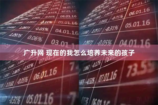 广升网 现在的我怎么培养未来的孩子