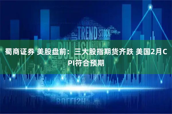 蜀商证券 美股盘前：三大股指期货齐跌 美国2月CPI符合预期