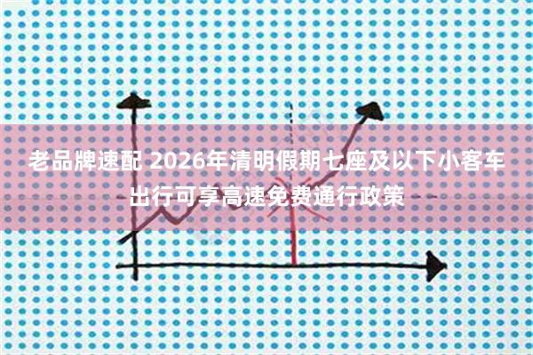 老品牌速配 2026年清明假期七座及以下小客车出行可享高速免费通行政策