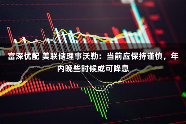 富深优配 美联储理事沃勒：当前应保持谨慎，年内晚些时候或可降息