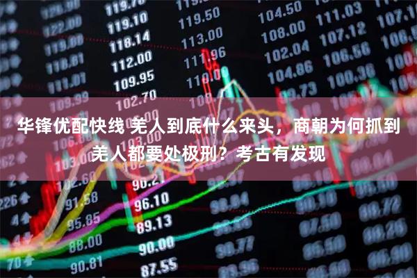 华锋优配快线 羌人到底什么来头，商朝为何抓到羌人都要处极刑？考古有发现