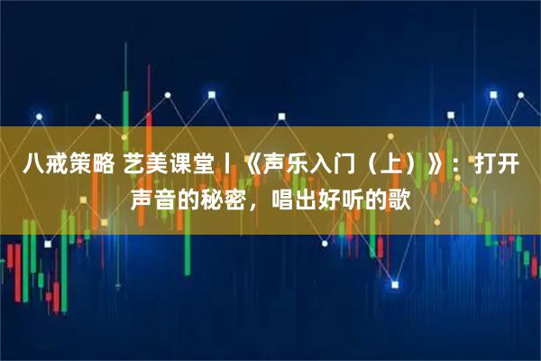 八戒策略 艺美课堂丨《声乐入门（上）》：打开声音的秘密，唱出好听的歌