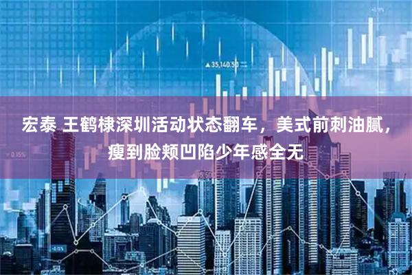 宏泰 王鹤棣深圳活动状态翻车，美式前刺油腻，瘦到脸颊凹陷少年感全无