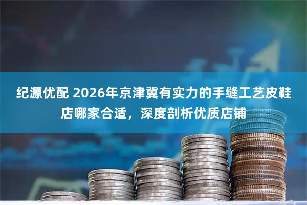 纪源优配 2026年京津冀有实力的手缝工艺皮鞋店哪家合适，深度剖析优质店铺