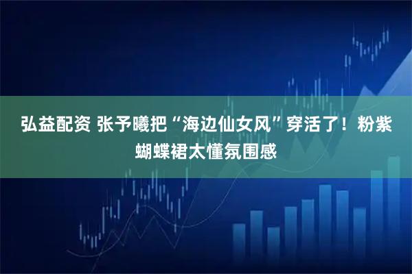 弘益配资 张予曦把“海边仙女风”穿活了！粉紫蝴蝶裙太懂氛围感