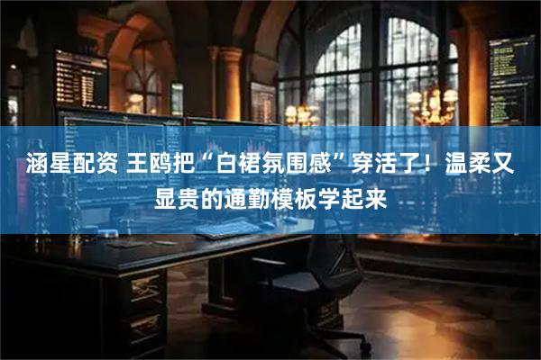 涵星配资 王鸥把“白裙氛围感”穿活了！温柔又显贵的通勤模板学起来
