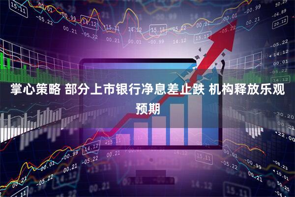 掌心策略 部分上市银行净息差止跌 机构释放乐观预期