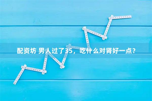 配资坊 男人过了35，吃什么对肾好一点？