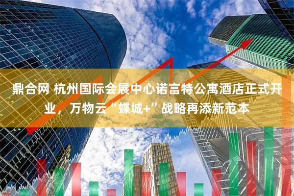 鼎合网 杭州国际会展中心诺富特公寓酒店正式开业，万物云“蝶城+”战略再添新范本