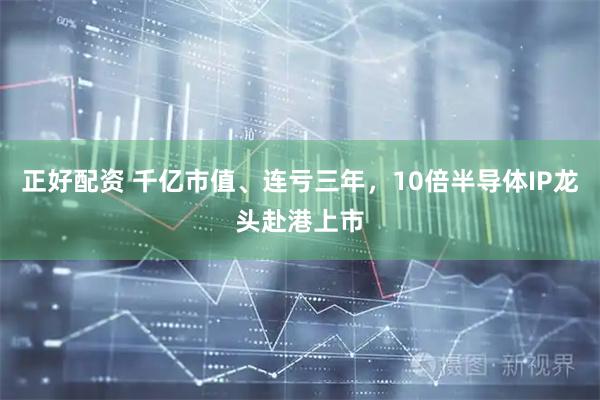 正好配资 千亿市值、连亏三年，10倍半导体IP龙头赴港上市