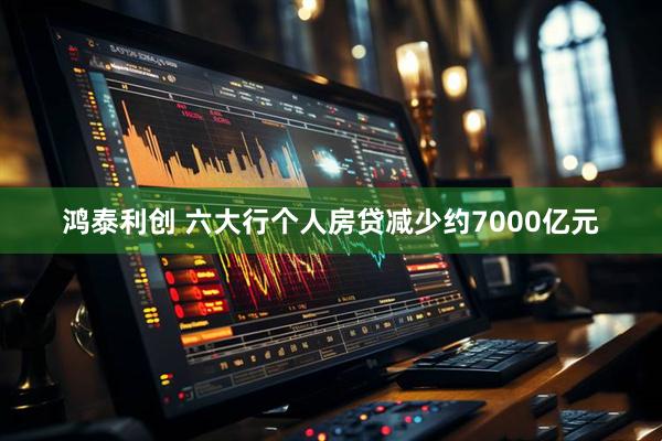 鸿泰利创 六大行个人房贷减少约7000亿元