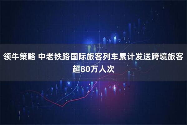 领牛策略 中老铁路国际旅客列车累计发送跨境旅客超80万人次
