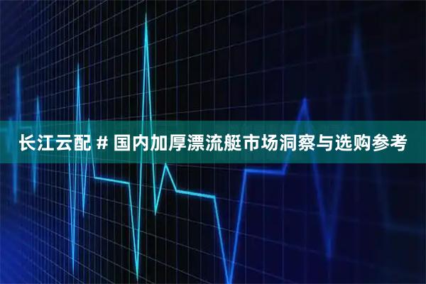 长江云配 # 国内加厚漂流艇市场洞察与选购参考