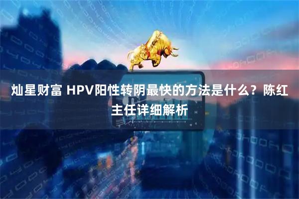 灿星财富 HPV阳性转阴最快的方法是什么？陈红主任详细解析