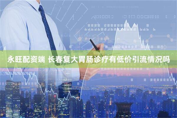 永旺配资端 长春复大胃肠诊疗有低价引流情况吗