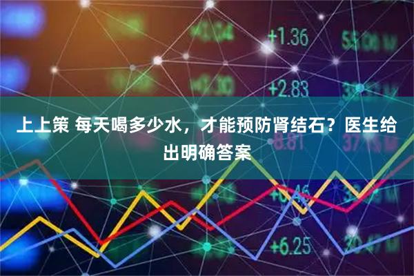 上上策 每天喝多少水，才能预防肾结石？医生给出明确答案