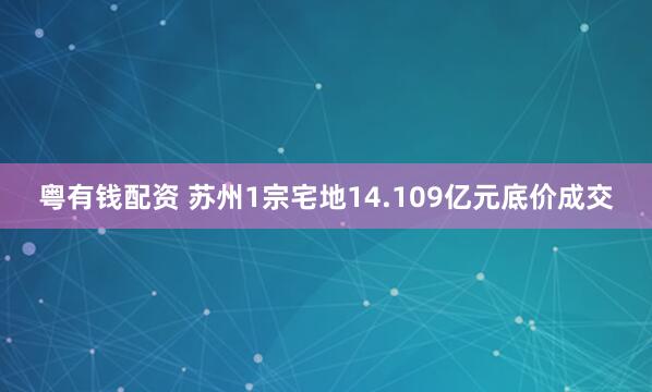粤有钱配资 苏州1宗宅地14.109亿元底价成交