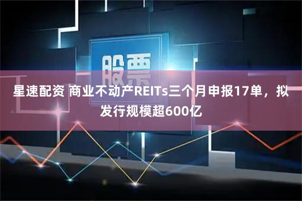 星速配资 商业不动产REITs三个月申报17单，拟发行规模超600亿