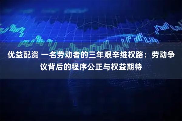 优益配资 一名劳动者的三年艰辛维权路:劳动争议背后的程序公正与权益期待