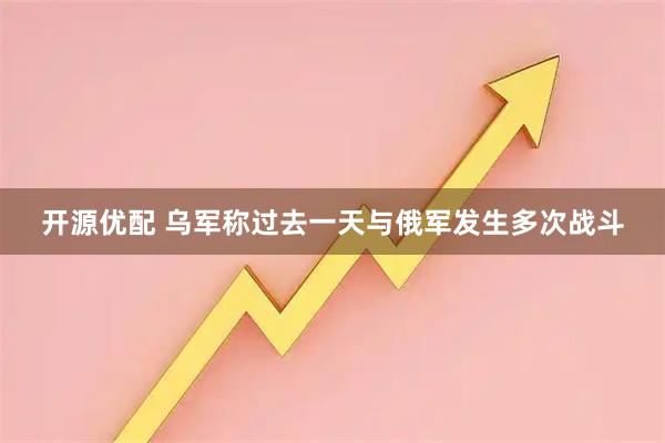 开源优配 乌军称过去一天与俄军发生多次战斗