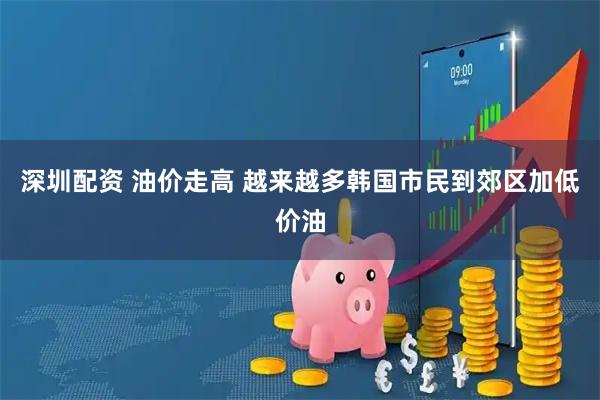 深圳配资 油价走高 越来越多韩国市民到郊区加低价油