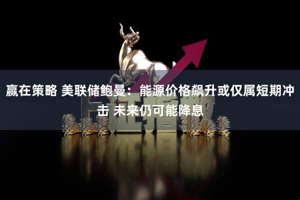 赢在策略 美联储鲍曼：能源价格飙升或仅属短期冲击 未来仍可能降息