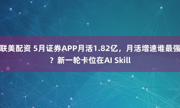 联美配资 5月证券APP月活1.82亿，月活增速谁最强？新一轮卡位在AI Skill