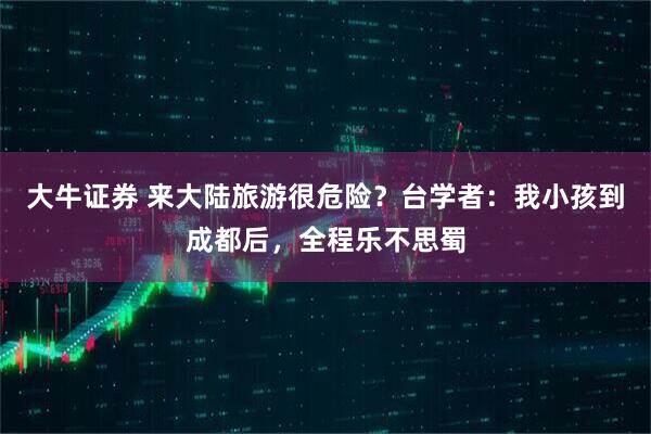 大牛证券 来大陆旅游很危险？台学者：我小孩到成都后，全程乐不思蜀