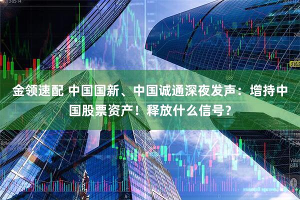 金领速配 中国国新、中国诚通深夜发声:增持中国股票资产!释放什么信号?