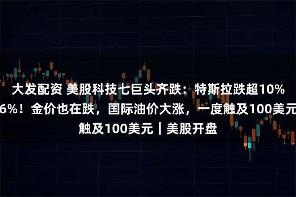 大发配资 美股科技七巨头齐跌:特斯拉跌超10%,谷歌跌近6%!金价也在跌,国际油价大涨,一度触及100美元|美股开盘