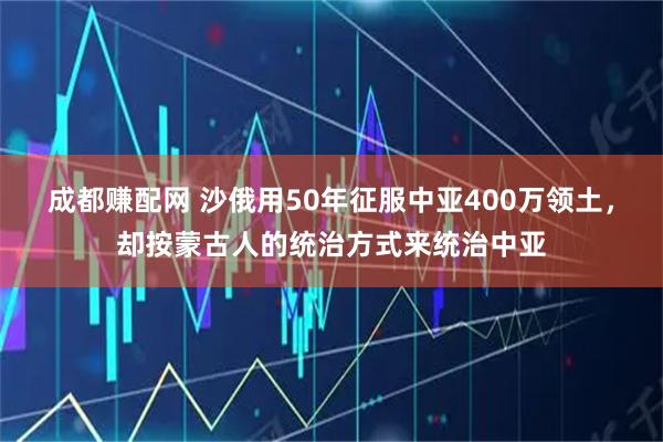 成都赚配网 沙俄用50年征服中亚400万领土,却按蒙古人的统治方式来统治中亚