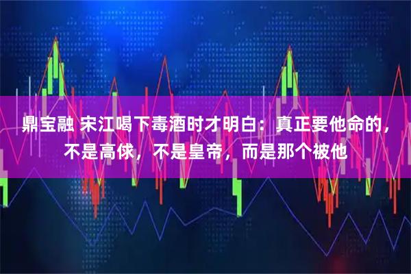鼎宝融 宋江喝下毒酒时才明白:真正要他命的,不是高俅,不是皇帝,而是那个被他